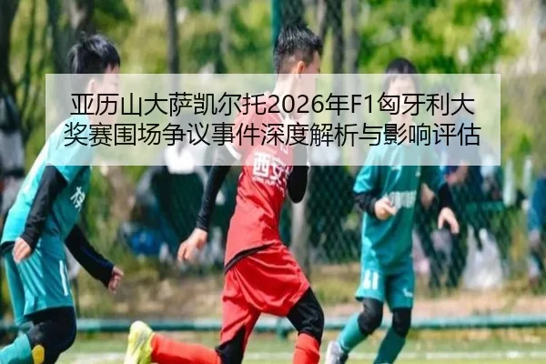 亚历山大萨凯尔托2026年F1匈牙利大奖赛围场争议事件深度解析与影响评估