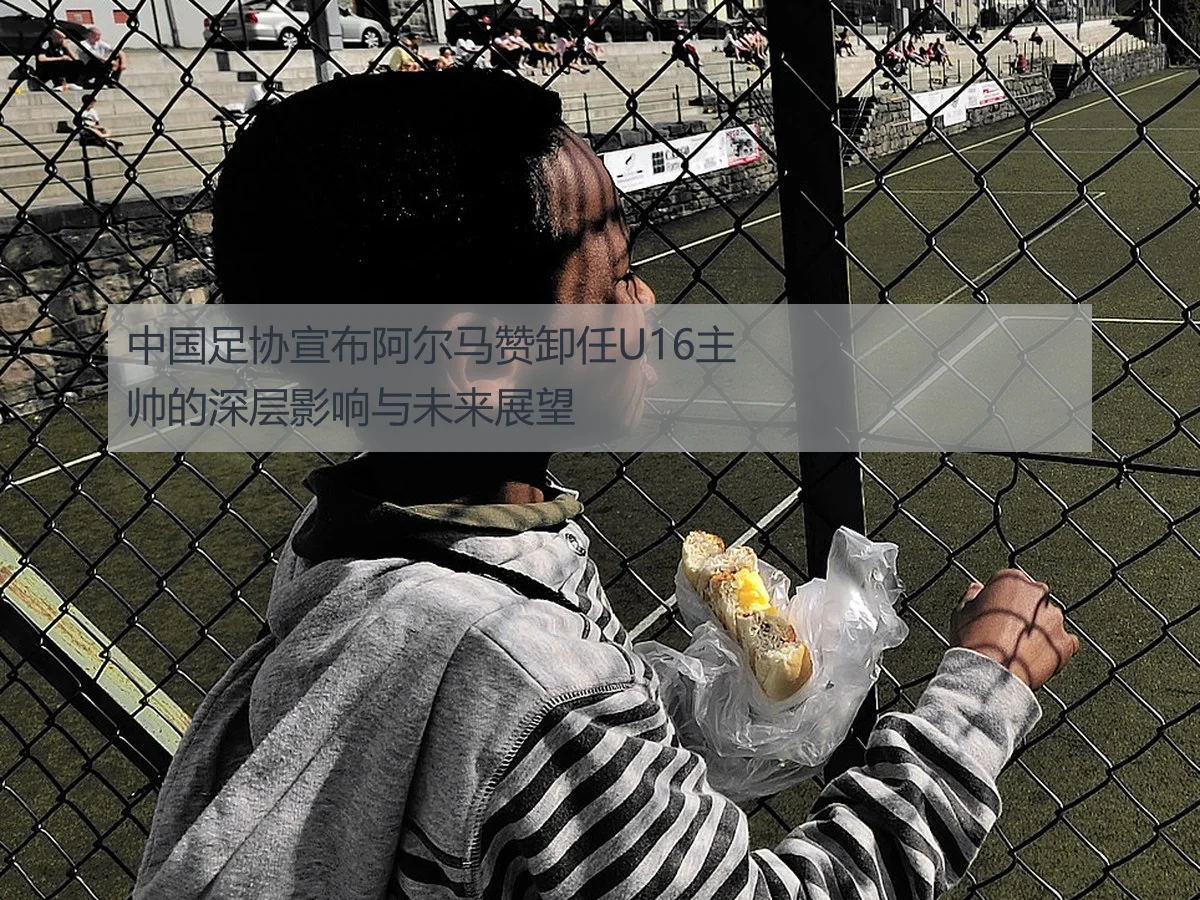 中国足协宣布阿尔马赞卸任U16主帅的深层影响与未来展望